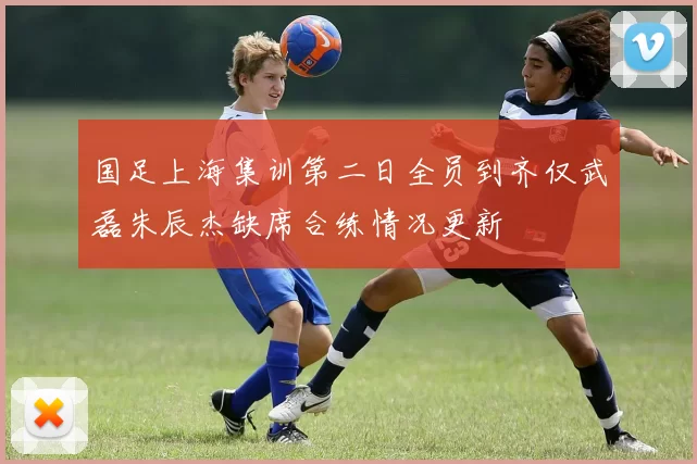 国足上海集训第二日全员到齐仅武磊朱辰杰缺席合练情况更新