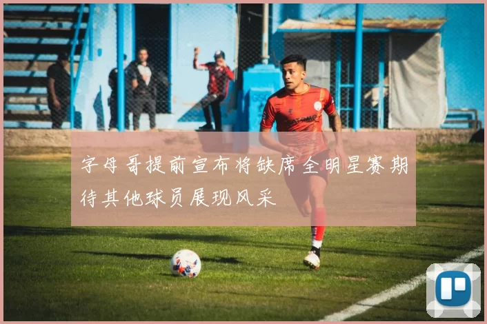 字母哥提前宣布将缺席全明星赛期待其他球员展现风采
