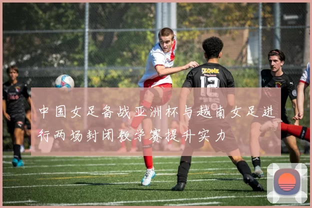 中国女足备战亚洲杯与越南女足进行两场封闭教学赛提升实力