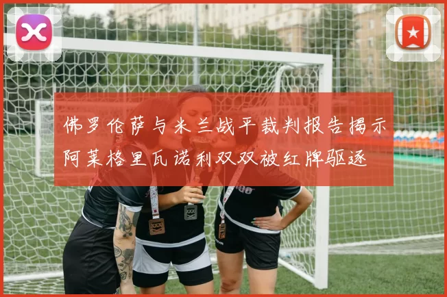 佛罗伦萨与米兰战平裁判报告揭示阿莱格里瓦诺利双双被红牌驱逐