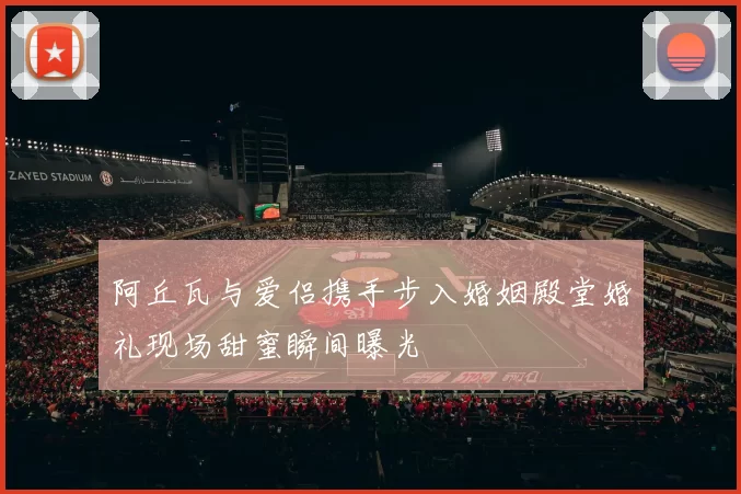 阿丘瓦与爱侣携手步入婚姻殿堂婚礼现场甜蜜瞬间曝光