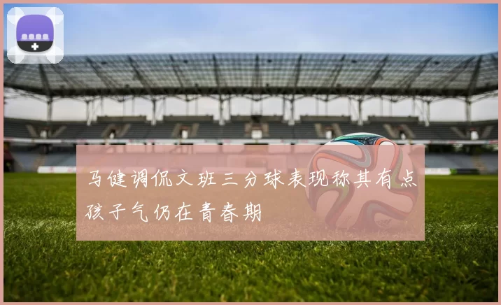 马健调侃文班三分球表现称其有点孩子气仍在青春期