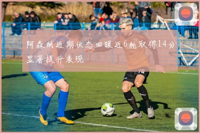阿森纳近期状态回暖近6轮取得14分显著提升表现