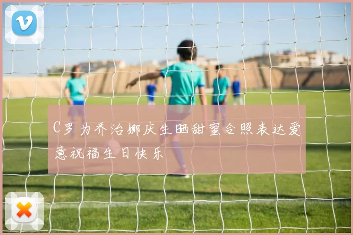 C罗为乔治娜庆生晒甜蜜合照表达爱意祝福生日快乐
