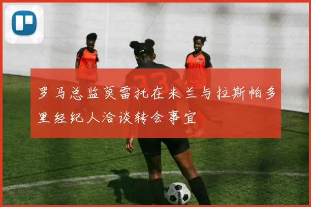 罗马总监莫雷托在米兰与拉斯帕多里经纪人洽谈转会事宜
