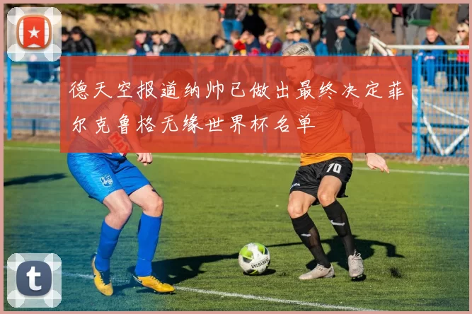 德天空报道纳帅已做出最终决定菲尔克鲁格无缘世界杯名单