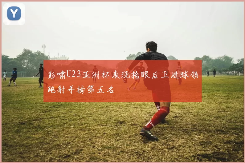 彭啸U23亚洲杯表现抢眼后卫进球领跑射手榜第五名