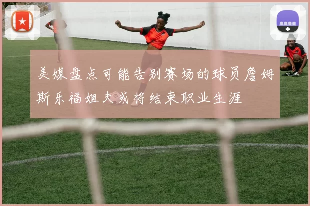 美媒盘点可能告别赛场的球员詹姆斯乐福姐夫或将结束职业生涯
