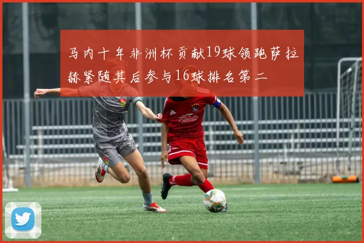 马内十年非洲杯贡献19球领跑萨拉赫紧随其后参与16球排名第二