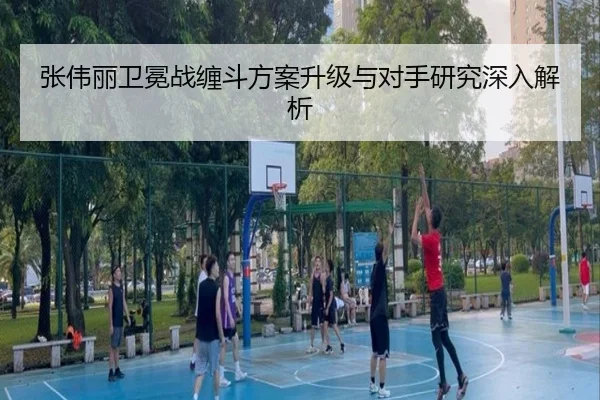 张伟丽卫冕战缠斗方案升级与对手研究深入解析